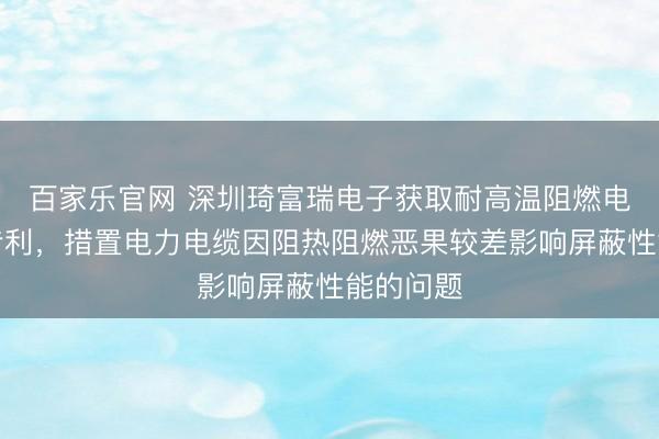 百家乐官网 深圳琦富瑞电子获取耐高温阻燃电力电缆专利，措置电力电缆因阻热阻燃恶果较差影响屏蔽性能的问题
