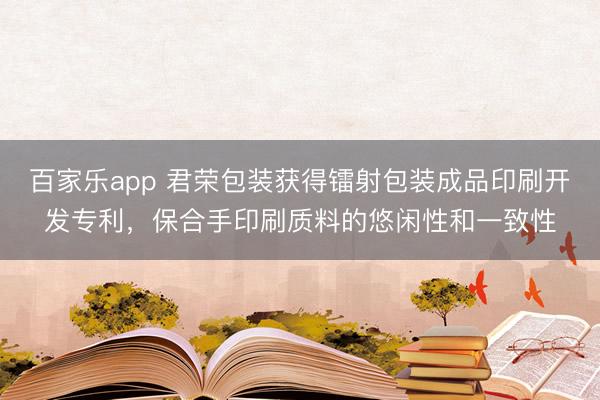 百家乐app 君荣包装获得镭射包装成品印刷开发专利，保合手印刷质料的悠闲性和一致性