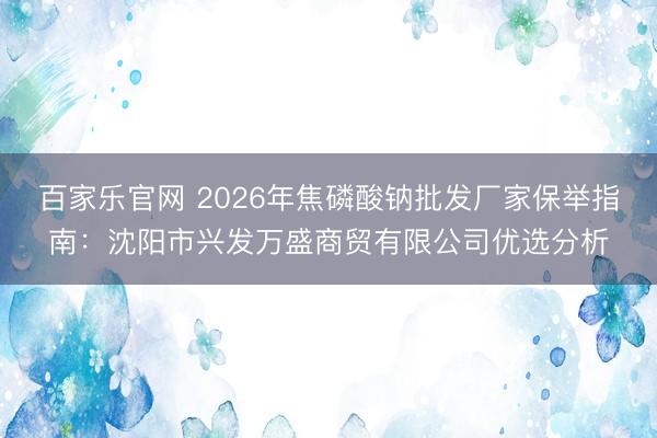 百家乐官网 2026年焦磷酸钠批发厂家保举指南：沈阳市兴发万盛商贸有限公司优选分析