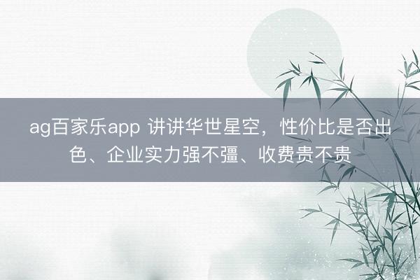 ag百家乐app 讲讲华世星空，性价比是否出色、企业实力强不彊、收费贵不贵