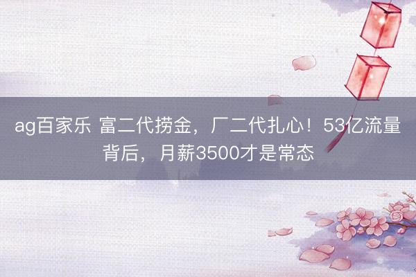 ag百家乐 富二代捞金，厂二代扎心！53亿流量背后，月薪3500才是常态