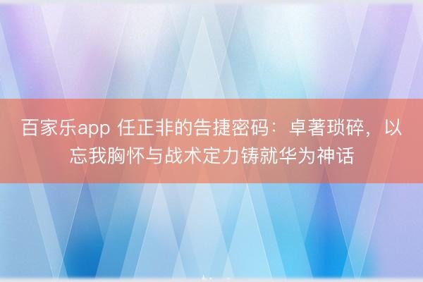 百家乐app 任正非的告捷密码：卓著琐碎，以忘我胸怀与战术定力铸就华为神话