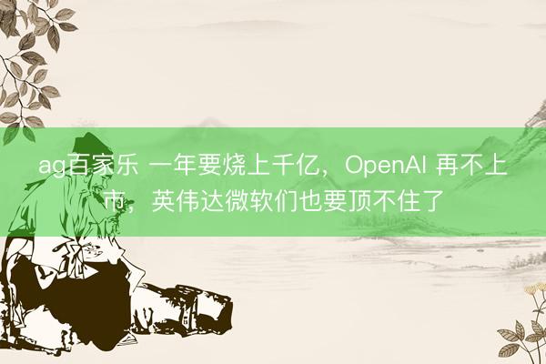 ag百家乐 一年要烧上千亿，OpenAI 再不上市，英伟达微软们也要顶不住了
