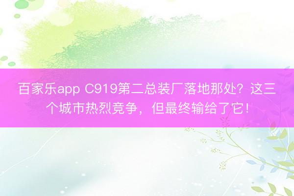 百家乐app C919第二总装厂落地那处？这三个城市热烈竞争，但最终输给了它！