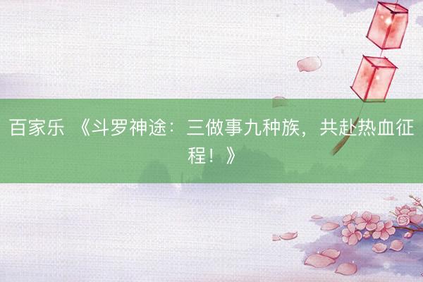 百家乐 《斗罗神途：三做事九种族，共赴热血征程！》