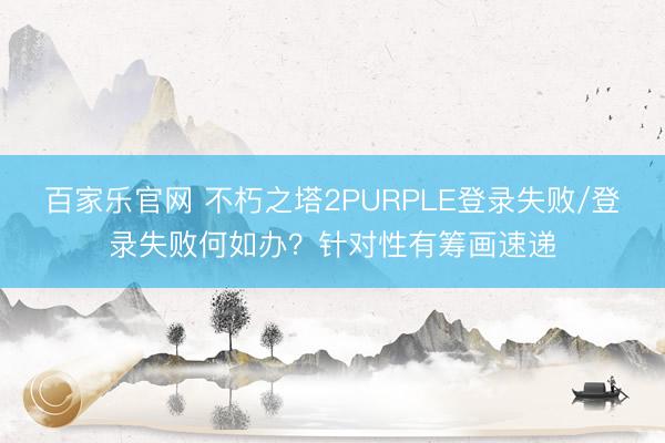 百家乐官网 不朽之塔2PURPLE登录失败/登录失败何如办？针对性有筹画速递