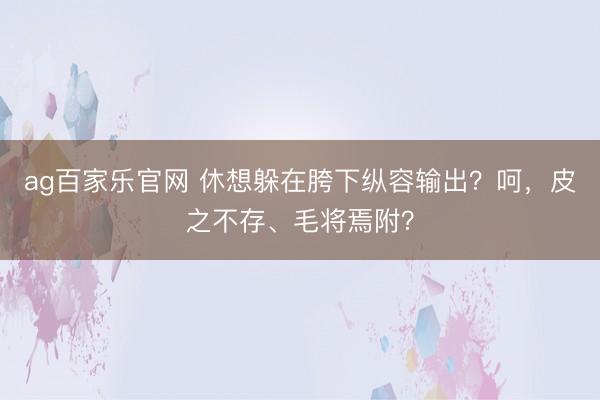 ag百家乐官网 休想躲在胯下纵容输出？呵，皮之不存、毛将焉附？