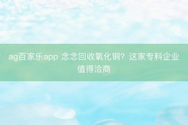 ag百家乐app 念念回收氧化铜？这家专科企业值得洽商
