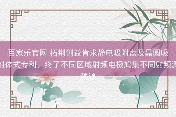 百家乐官网 拓荆创益肯求静电吸附盘及晶圆吸附体式专利，终了不同区域射频电极鸠集不同射频源