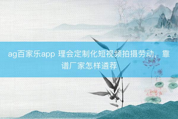 ag百家乐app 理会定制化短视频拍摄劳动,靠谱厂家怎样遴荐