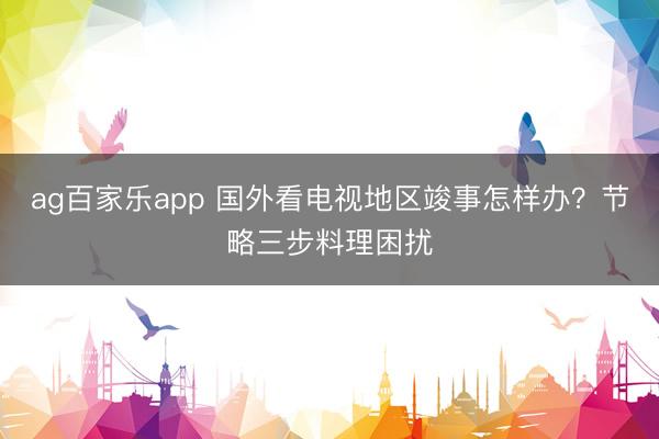 ag百家乐app 国外看电视地区竣事怎样办？节略三步料理困扰
