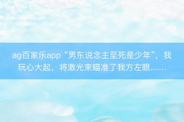 ag百家乐app “男东说念主至死是少年”，我玩心大起，将激光束瞄准了我方左眼……
