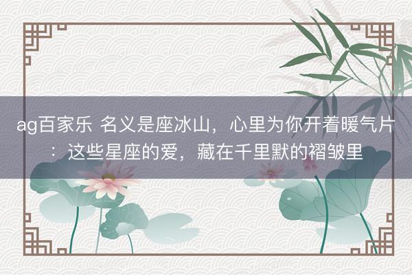 ag百家乐 名义是座冰山，心里为你开着暖气片：这些星座的爱，藏在千里默的褶皱里