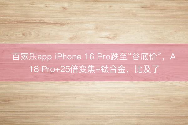 百家乐app iPhone 16 Pro跌至“谷底价”，A18 Pro+25倍变焦+钛合金，比及了