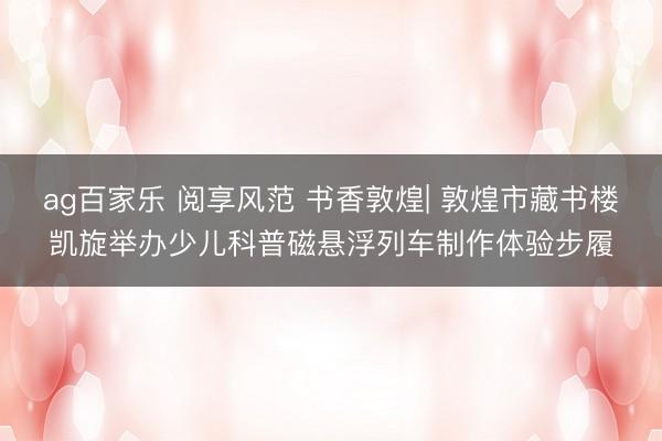 ag百家乐 阅享风范 书香敦煌| 敦煌市藏书楼凯旋举办少儿科普磁悬浮列车制作体验步履