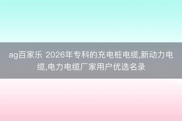 ag百家乐 2026年专科的充电桩电缆,新动力电缆,电力电缆厂家用户优选名录