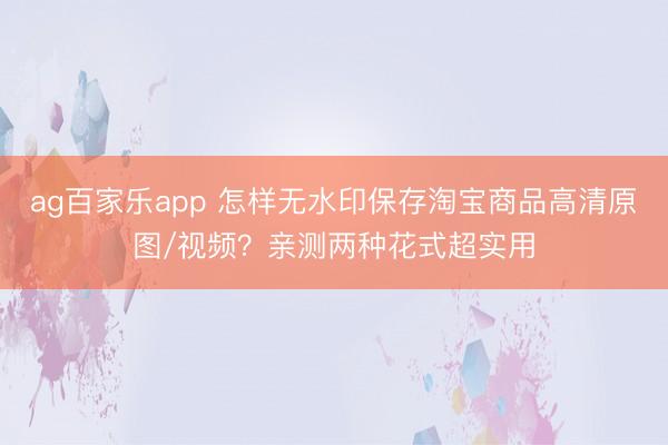 ag百家乐app 怎样无水印保存淘宝商品高清原图/视频？亲测两种花式超实用