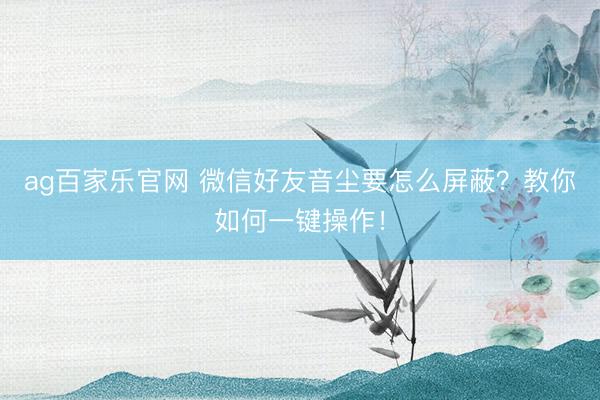ag百家乐官网 微信好友音尘要怎么屏蔽？教你如何一键操作！