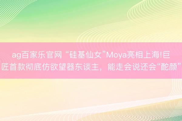 ag百家乐官网 “硅基仙女”Moya亮相上海!巨匠首款彻底仿欲望器东谈主，能走会说还会“酡颜”