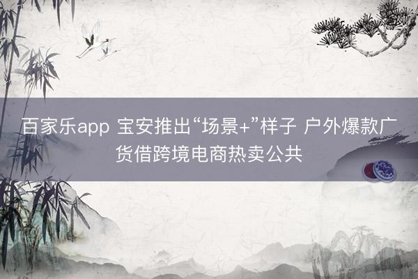 百家乐app 宝安推出“场景+”样子 户外爆款广货借跨境电商热卖公共