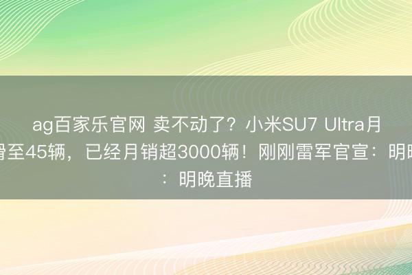 ag百家乐官网 卖不动了？小米SU7 Ultra月销下滑至45辆，已经月销超3000辆！刚刚雷军官宣：明晚直播