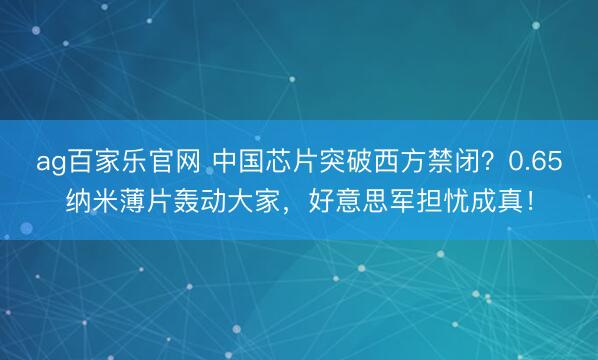 ag百家乐官网 中国芯片突破西方禁闭？0.65纳米薄片轰动大家，好意思军担忧成真！