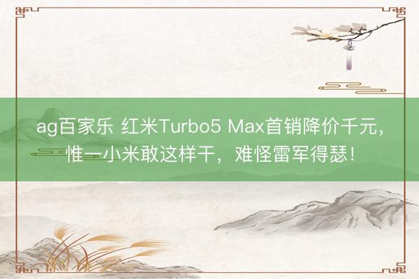 ag百家乐 红米Turbo5 Max首销降价千元，惟一小米敢这样干，难怪雷军得瑟！
