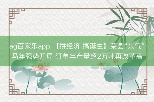 ag百家乐app 【拼经济 搞诞生】荣县“东气”马年强势开局 订单年产量超2万吨再改革高
