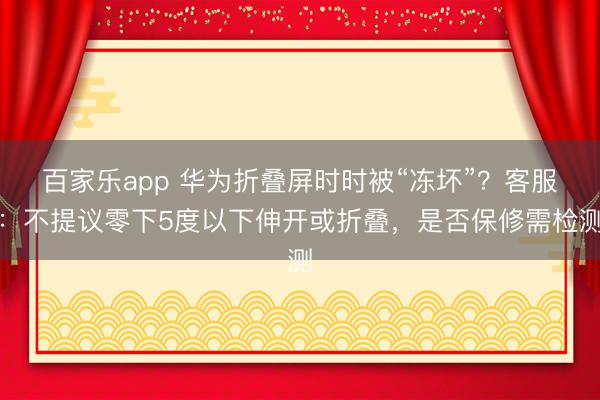百家乐app 华为折叠屏时时被“冻坏”?客服:不提议零下5度以下伸开或折叠,是否保修需检测