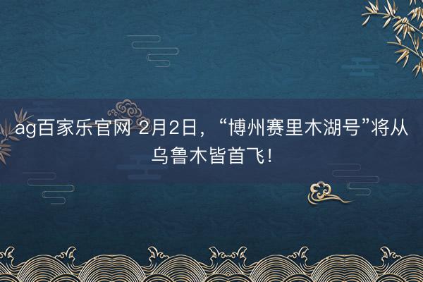 ag百家乐官网 2月2日,“博州赛里木湖号”将从乌鲁木皆首飞!