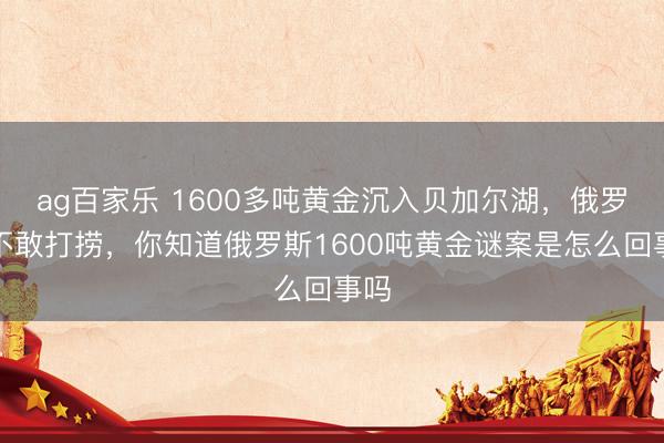 ag百家乐 1600多吨黄金沉入贝加尔湖，俄罗斯不敢打捞，你知道俄罗斯1600吨黄金谜案是怎么回事吗