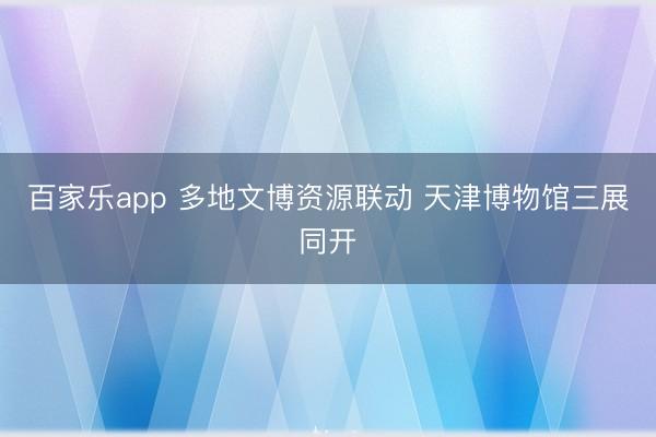 百家乐app 多地文博资源联动 天津博物馆三展同开