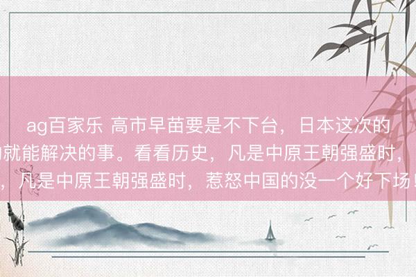 ag百家乐 高市早苗要是不下台，日本这次的事都不是归还几件文物就能解决的事。看看历史，凡是中原王朝强盛时，惹怒中国的没一个好下场！