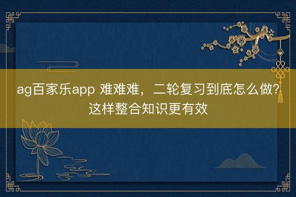 ag百家乐app 难难难，二轮复习到底怎么做？这样整合知识更有效