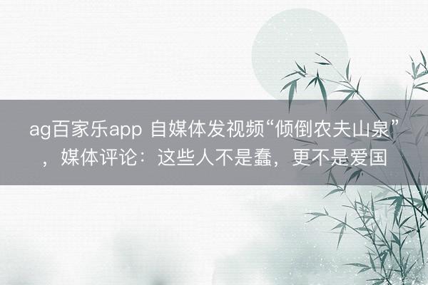 ag百家乐app 自媒体发视频“倾倒农夫山泉”，媒体评论：这些人不是蠢，更不是爱国