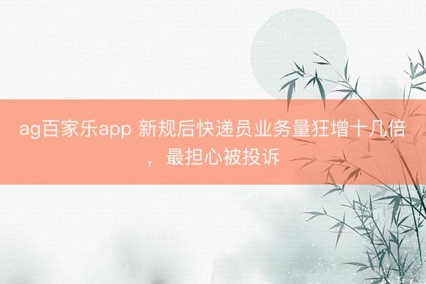 ag百家乐app 新规后快递员业务量狂增十几倍,最担心被投诉