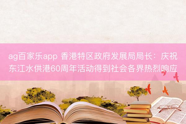 ag百家乐app 香港特区政府发展局局长：庆祝东江水供港60周年活动得到社会各界热烈响应
