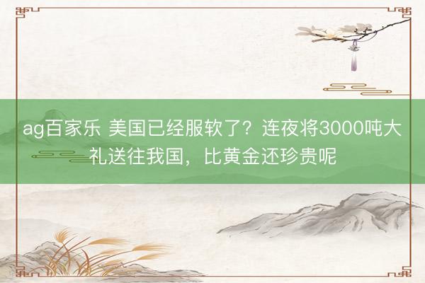 ag百家乐 美国已经服软了？连夜将3000吨大礼送往我国，比黄金还珍贵呢