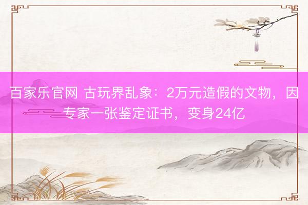 百家乐官网 古玩界乱象：2万元造假的文物，因专家一张鉴定证书，变身24亿