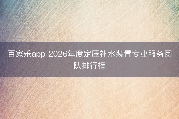 百家乐app 2026年度定压补水装置专业服务团队排行榜