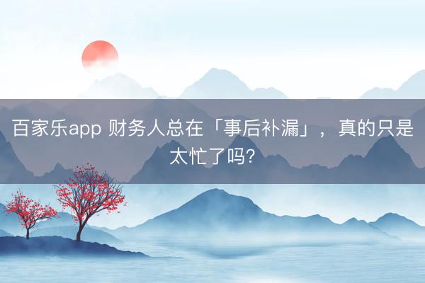 百家乐app 财务人总在「事后补漏」，真的只是太忙了吗？