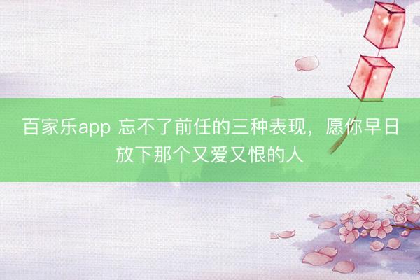 百家乐app 忘不了前任的三种表现，愿你早日放下那个又爱又恨的人