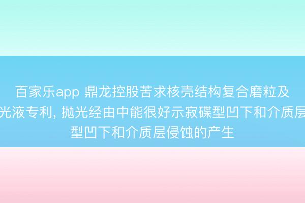百家乐app 鼎龙控股苦求核壳结构复合磨粒及铜抵触层抛光液专利, 抛光经由中能很好示寂碟型凹下和介质层侵蚀的产生
