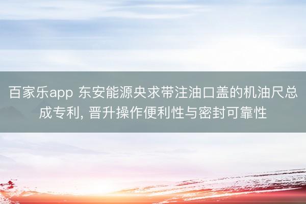 百家乐app 东安能源央求带注油口盖的机油尺总成专利， 晋升操作便利性与密封可靠性