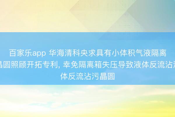 百家乐app 华海清科央求具有小体积气液隔离箱的晶圆照顾开拓专利， 幸免隔离箱失压导致液体反流沾污晶圆