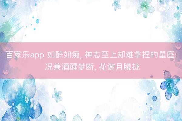 百家乐app 如醉如痴, 神志至上却难拿捏的星座: 况兼酒醒梦断, 花谢月朦拢