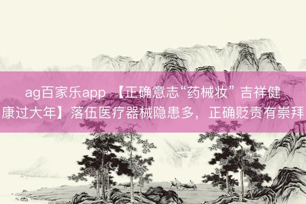 ag百家乐app 【正确意志“药械妆” 吉祥健康过大年】落伍医疗器械隐患多,正确贬责有崇拜