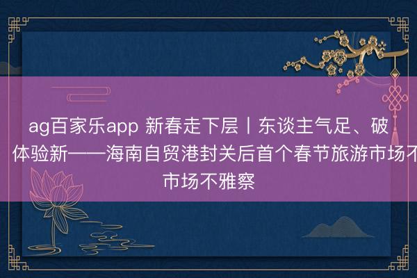 ag百家乐app 新春走下层丨东谈主气足、破钞旺、体验新——海南自贸港封关后首个春节旅游市场不雅察