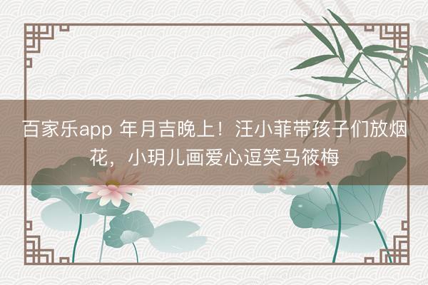 百家乐app 年月吉晚上！汪小菲带孩子们放烟花，小玥儿画爱心逗笑马筱梅