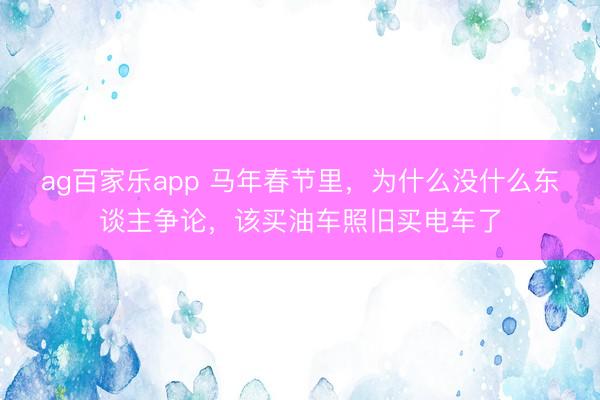 ag百家乐app 马年春节里，为什么没什么东谈主争论，该买油车照旧买电车了